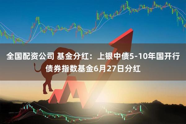 全国配资公司 基金分红：上银中债5-10年国开行债券指数基金6月27日分红