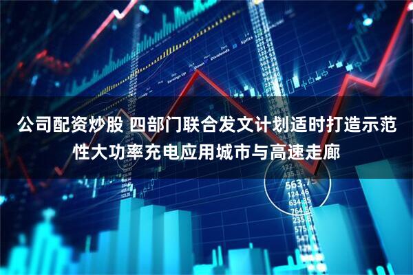 公司配资炒股 四部门联合发文计划适时打造示范性大功率充电应用城市与高速走廊