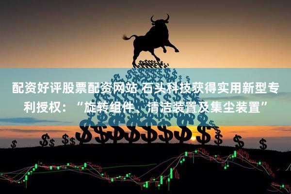 配资好评股票配资网站 石头科技获得实用新型专利授权：“旋转组件、清洁装置及集尘装置”