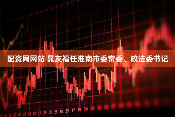配资网网站 晁友福任淮南市委常委、政法委书记