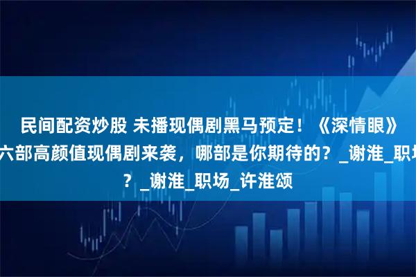 民间配资炒股 未播现偶剧黑马预定！《深情眼》后，又有六部高颜值现偶剧来袭，哪部是你期待的？_谢淮_职场_许淮颂
