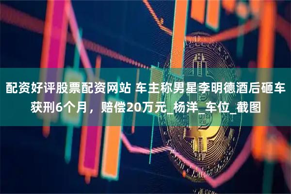 配资好评股票配资网站 车主称男星李明德酒后砸车获刑6个月，赔偿20万元_杨洋_车位_截图