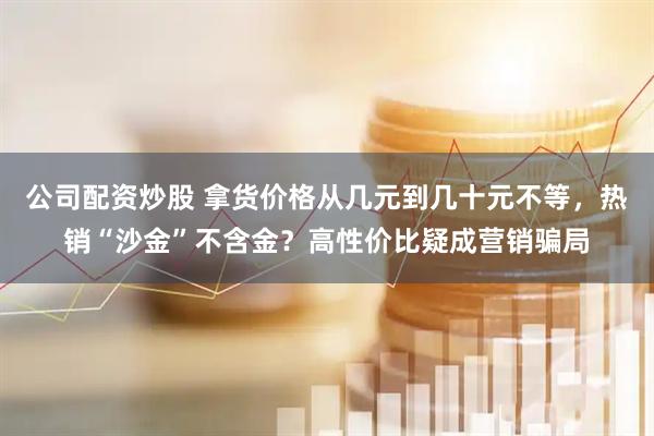 公司配资炒股 拿货价格从几元到几十元不等，热销“沙金”不含金？高性价比疑成营销骗局