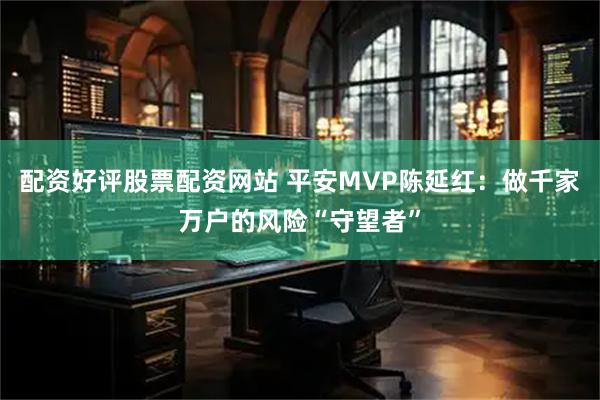 配资好评股票配资网站 平安MVP陈延红：做千家万户的风险“守望者”