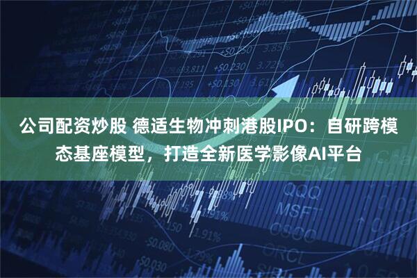 公司配资炒股 德适生物冲刺港股IPO：自研跨模态基座模型，打造全新医学影像AI平台