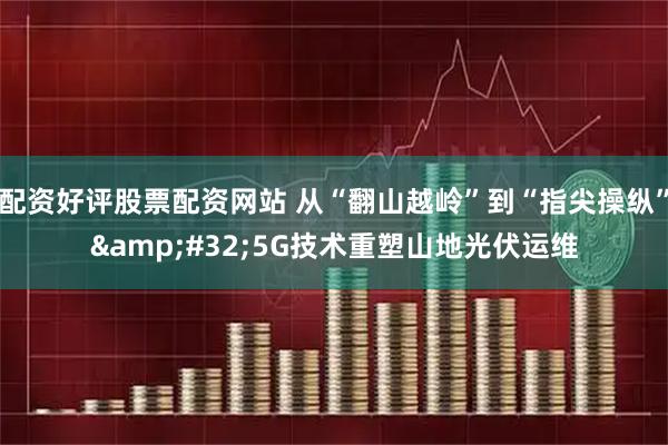 配资好评股票配资网站 从“翻山越岭”到“指尖操纵”&#32;5G技术重塑山地光伏运维