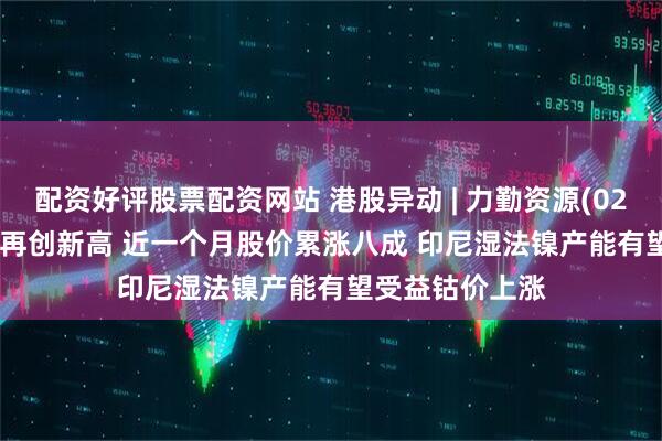 配资好评股票配资网站 港股异动 | 力勤资源(02245)涨超13%再创新高 近一个月股价累涨八成 印尼湿法镍产能有望受益钴价上涨