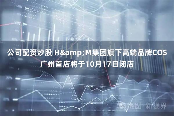 公司配资炒股 H&M集团旗下高端品牌COS广州首店将于10月17日闭店