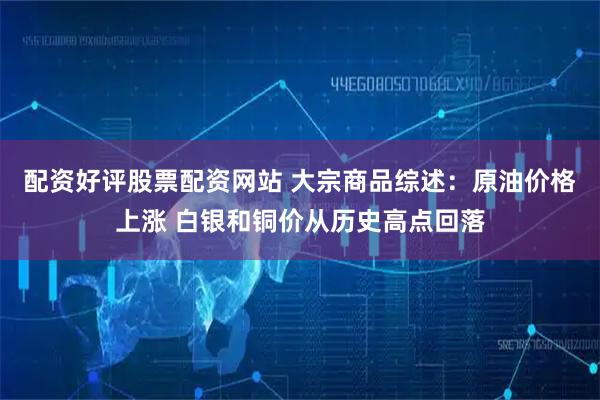 配资好评股票配资网站 大宗商品综述：原油价格上涨 白银和铜价从历史高点回落