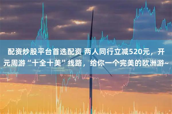 配资炒股平台首选配资 两人同行立减520元，开元周游“十全十美”线路，给你一个完美的欧洲游~